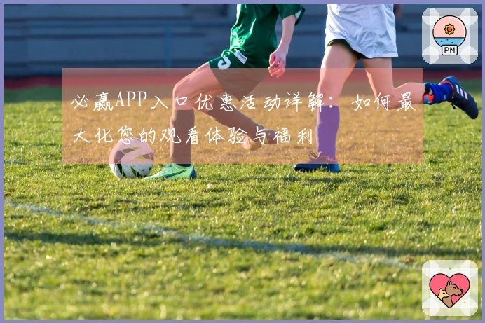 必赢APP入口优惠活动详解：如何最大化您的观看体验与福利