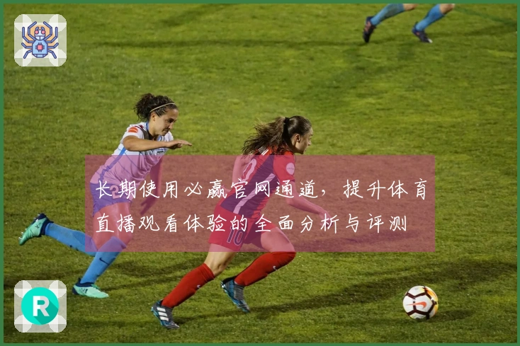 长期使用必赢官网通道，提升体育直播观看体验的全面分析与评测